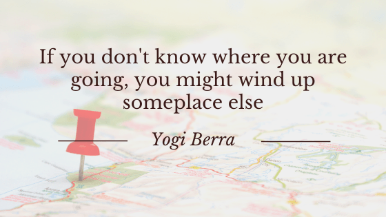 "If you don't know where you are going, you might wind up someplace else." Yogi Berra